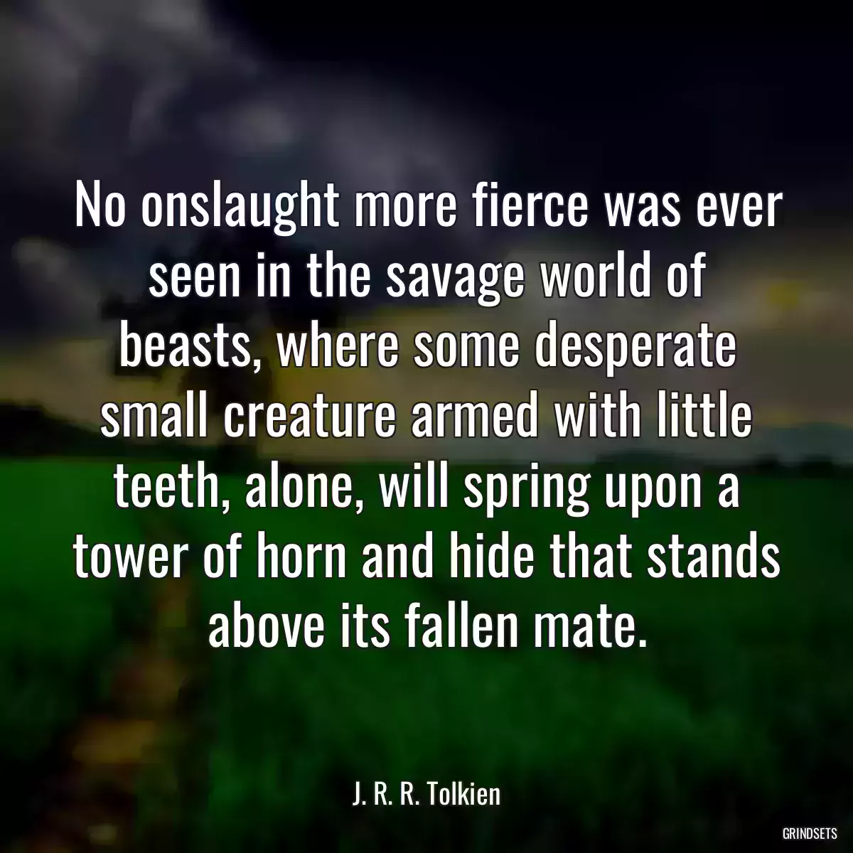 No onslaught more fierce was ever seen in the savage world of beasts, where some desperate small creature armed with little teeth, alone, will spring upon a tower of horn and hide that stands above its fallen mate.