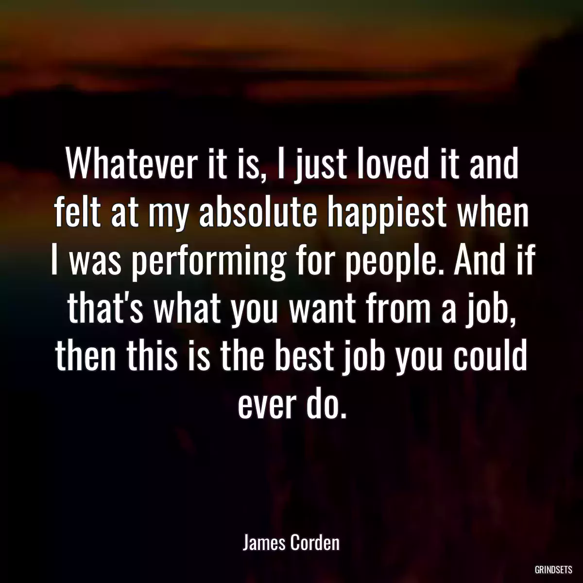 Whatever it is, I just loved it and felt at my absolute happiest when I was performing for people. And if that\'s what you want from a job, then this is the best job you could ever do.