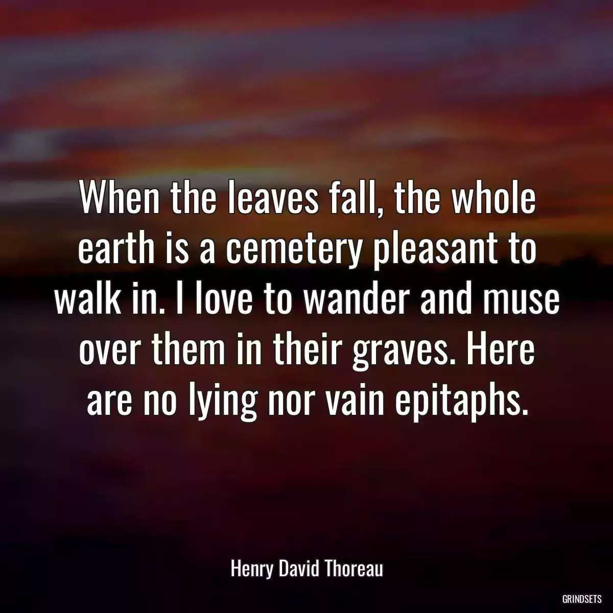 When the leaves fall, the whole earth is a cemetery pleasant to walk in. I love to wander and muse over them in their graves. Here are no lying nor vain epitaphs.