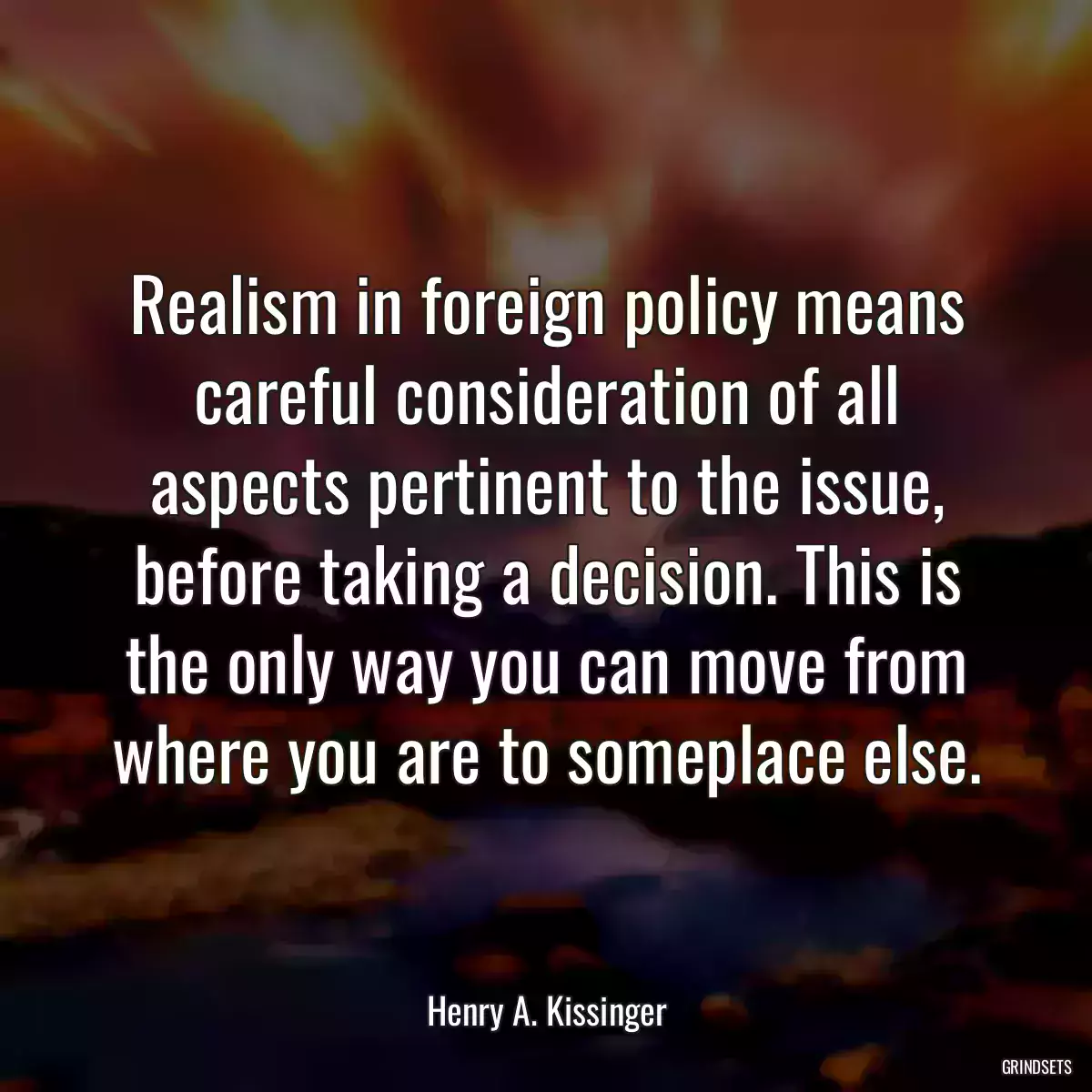 Realism in foreign policy means careful consideration of all aspects pertinent to the issue, before taking a decision. This is the only way you can move from where you are to someplace else.