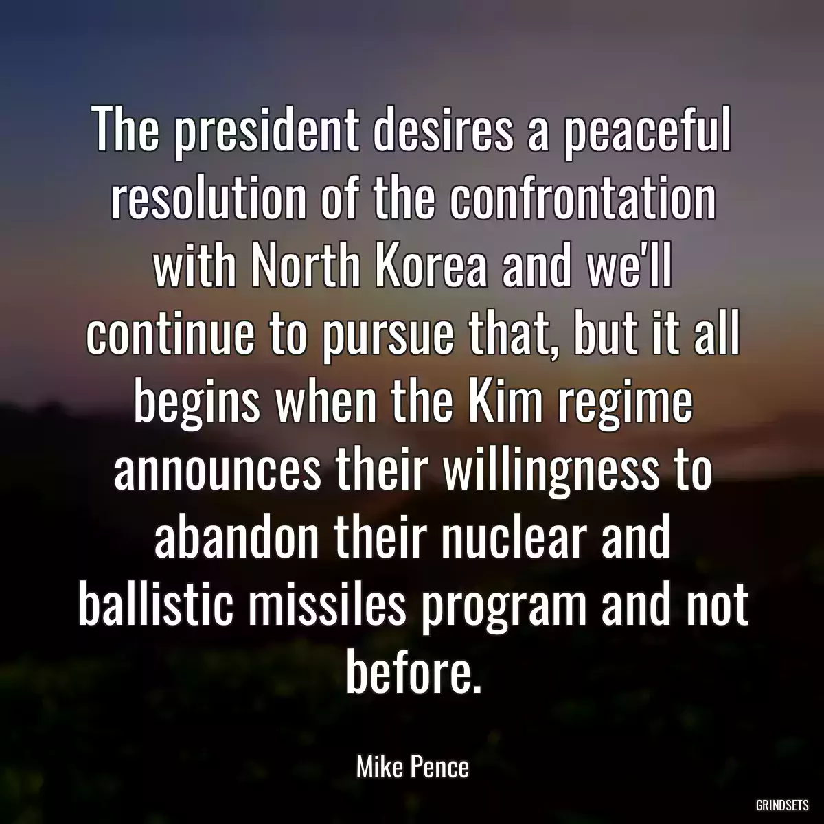 The president desires a peaceful resolution of the confrontation with North Korea and we\'ll continue to pursue that, but it all begins when the Kim regime announces their willingness to abandon their nuclear and ballistic missiles program and not before.