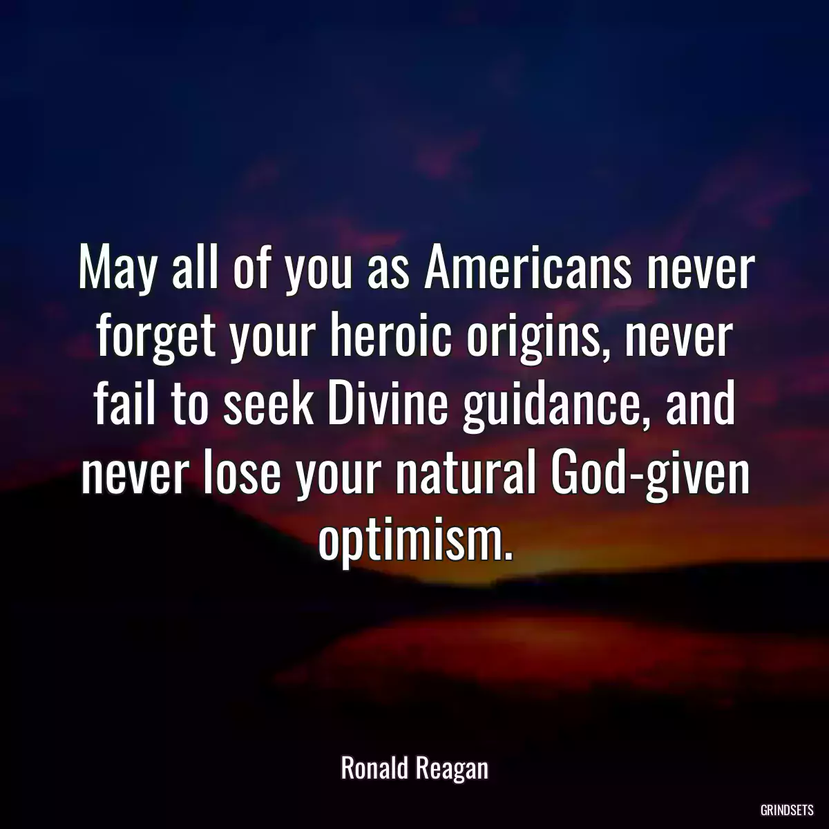 May all of you as Americans never forget your heroic origins, never fail to seek Divine guidance, and never lose your natural God-given optimism.