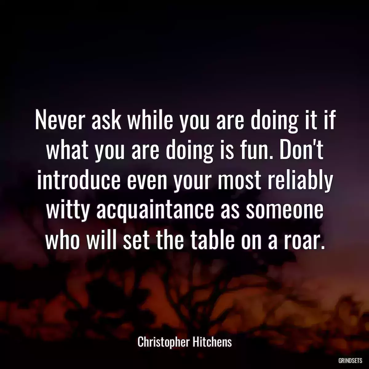 Never ask while you are doing it if what you are doing is fun. Don\'t introduce even your most reliably witty acquaintance as someone who will set the table on a roar.