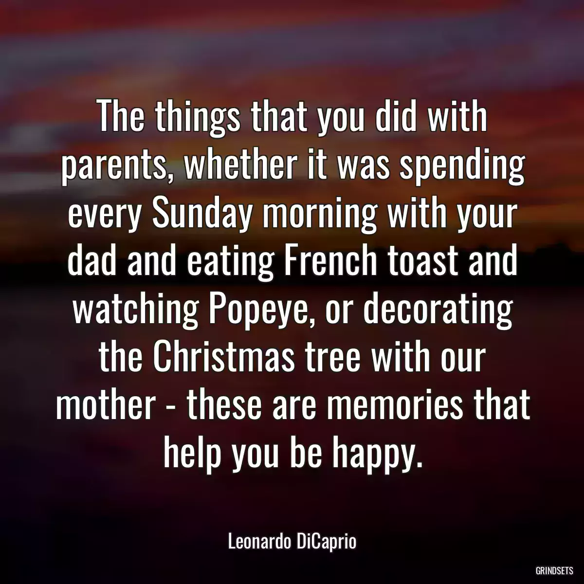 The things that you did with parents, whether it was spending every Sunday morning with your dad and eating French toast and watching Popeye, or decorating the Christmas tree with our mother - these are memories that help you be happy.