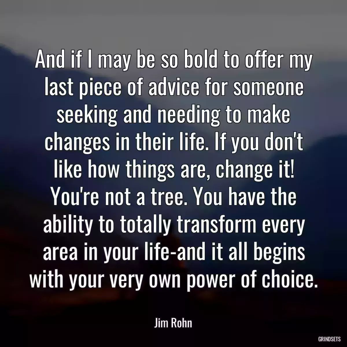 And if I may be so bold to offer my last piece of advice for someone seeking and needing to make changes in their life. If you don\'t like how things are, change it! You\'re not a tree. You have the ability to totally transform every area in your life-and it all begins with your very own power of choice.