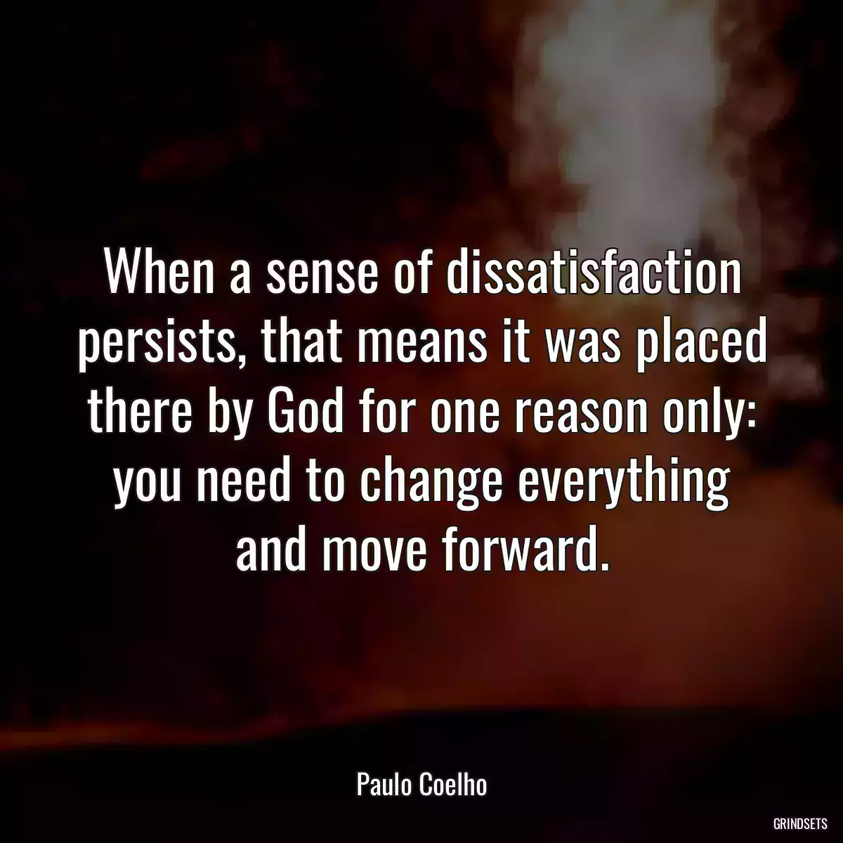 When a sense of dissatisfaction persists, that means it was placed there by God for one reason only: you need to change everything and move forward.