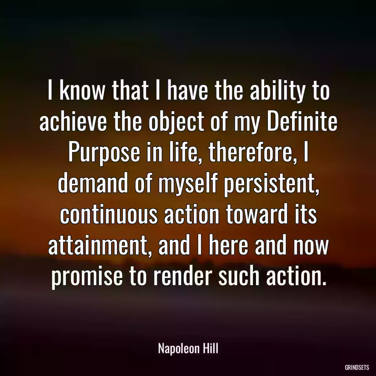 I know that I have the ability to achieve the object of my Definite Purpose in life, therefore, I demand of myself persistent, continuous action toward its attainment, and I here and now promise to render such action.