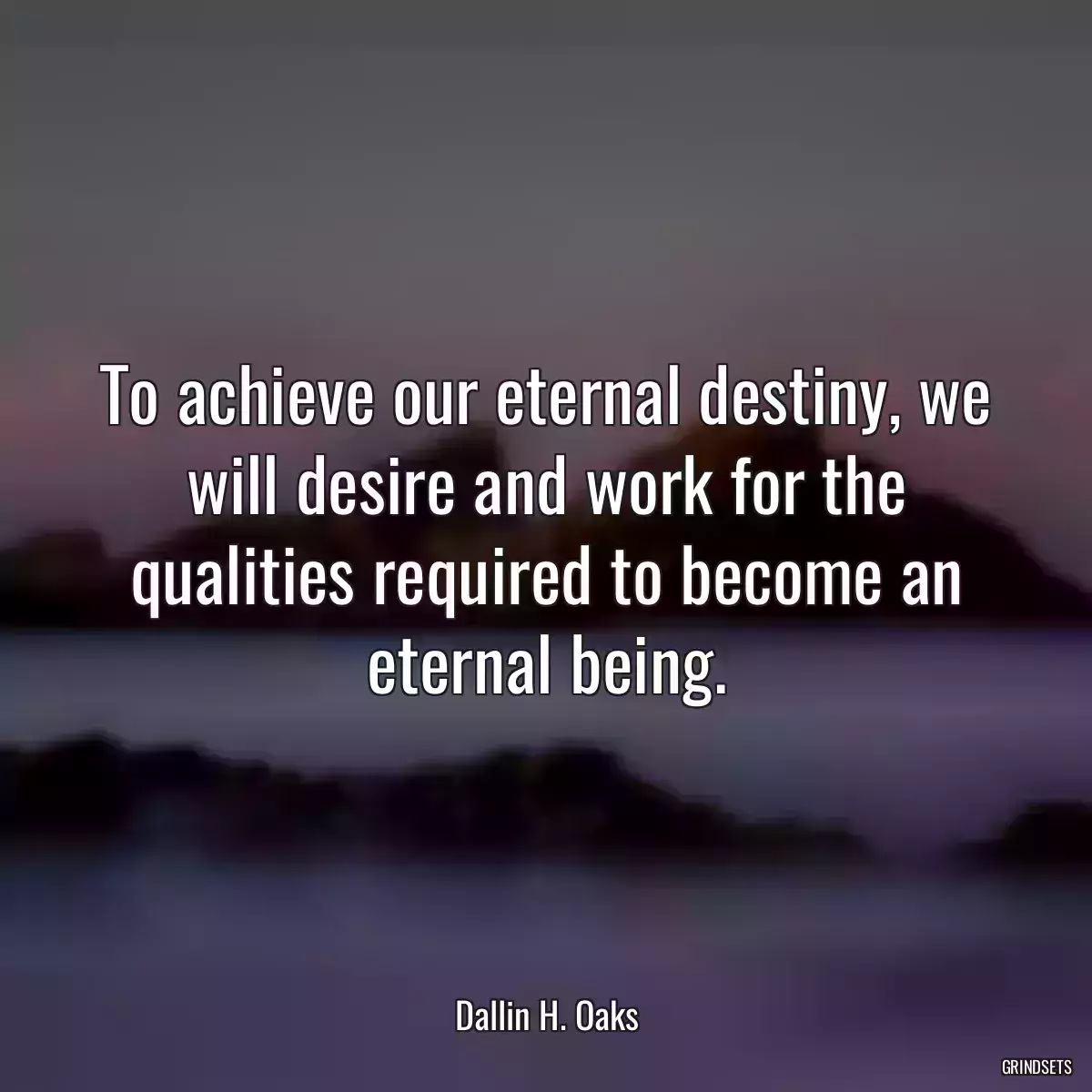 To achieve our eternal destiny, we will desire and work for the qualities required to become an eternal being.