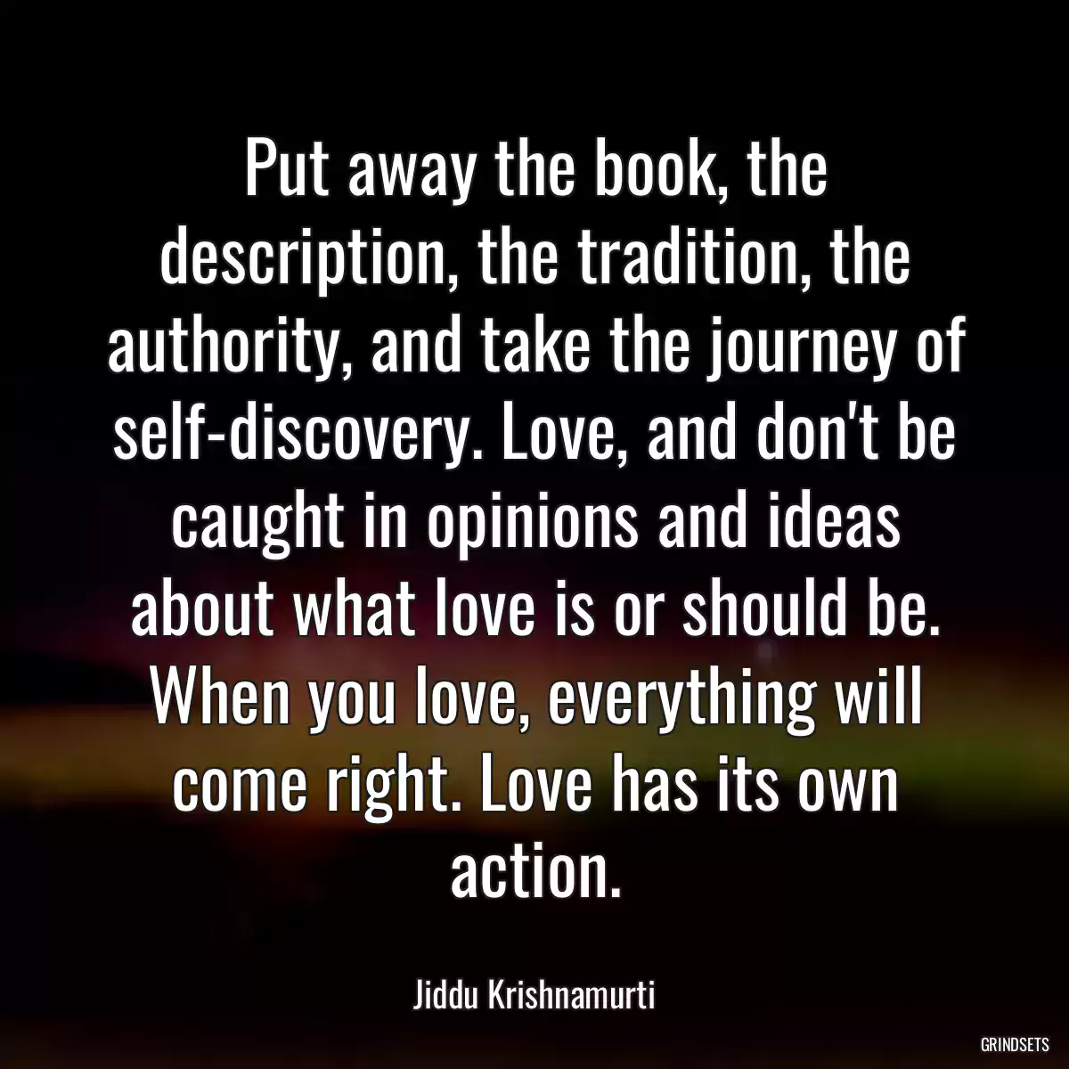 Put away the book, the description, the tradition, the authority, and take the journey of self-discovery. Love, and don\'t be caught in opinions and ideas about what love is or should be. When you love, everything will come right. Love has its own action.