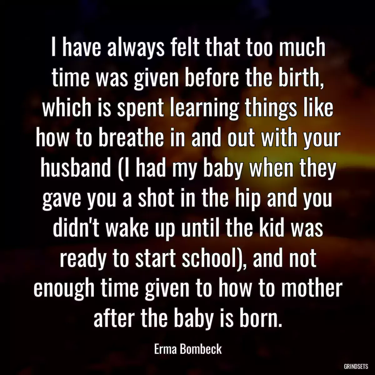 I have always felt that too much time was given before the birth, which is spent learning things like how to breathe in and out with your husband (I had my baby when they gave you a shot in the hip and you didn\'t wake up until the kid was ready to start school), and not enough time given to how to mother after the baby is born.