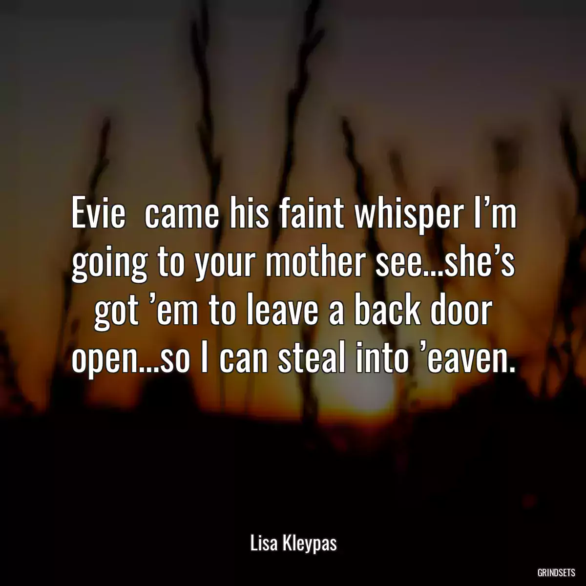 Evie  came his faint whisper I’m going to your mother see…she’s got ’em to leave a back door open…so I can steal into ’eaven.