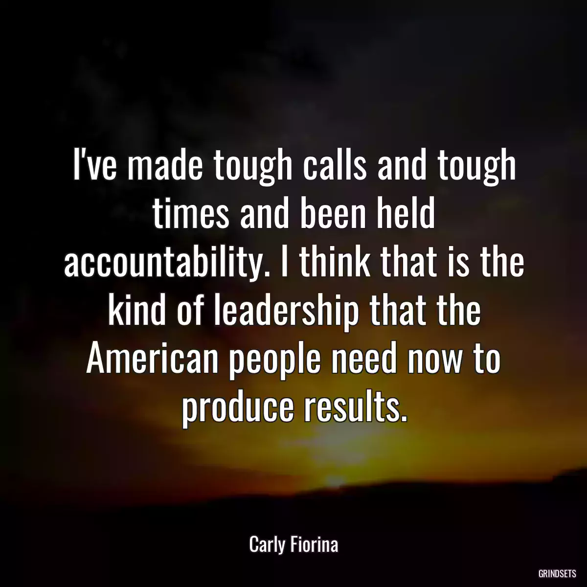 I\'ve made tough calls and tough times and been held accountability. I think that is the kind of leadership that the American people need now to produce results.