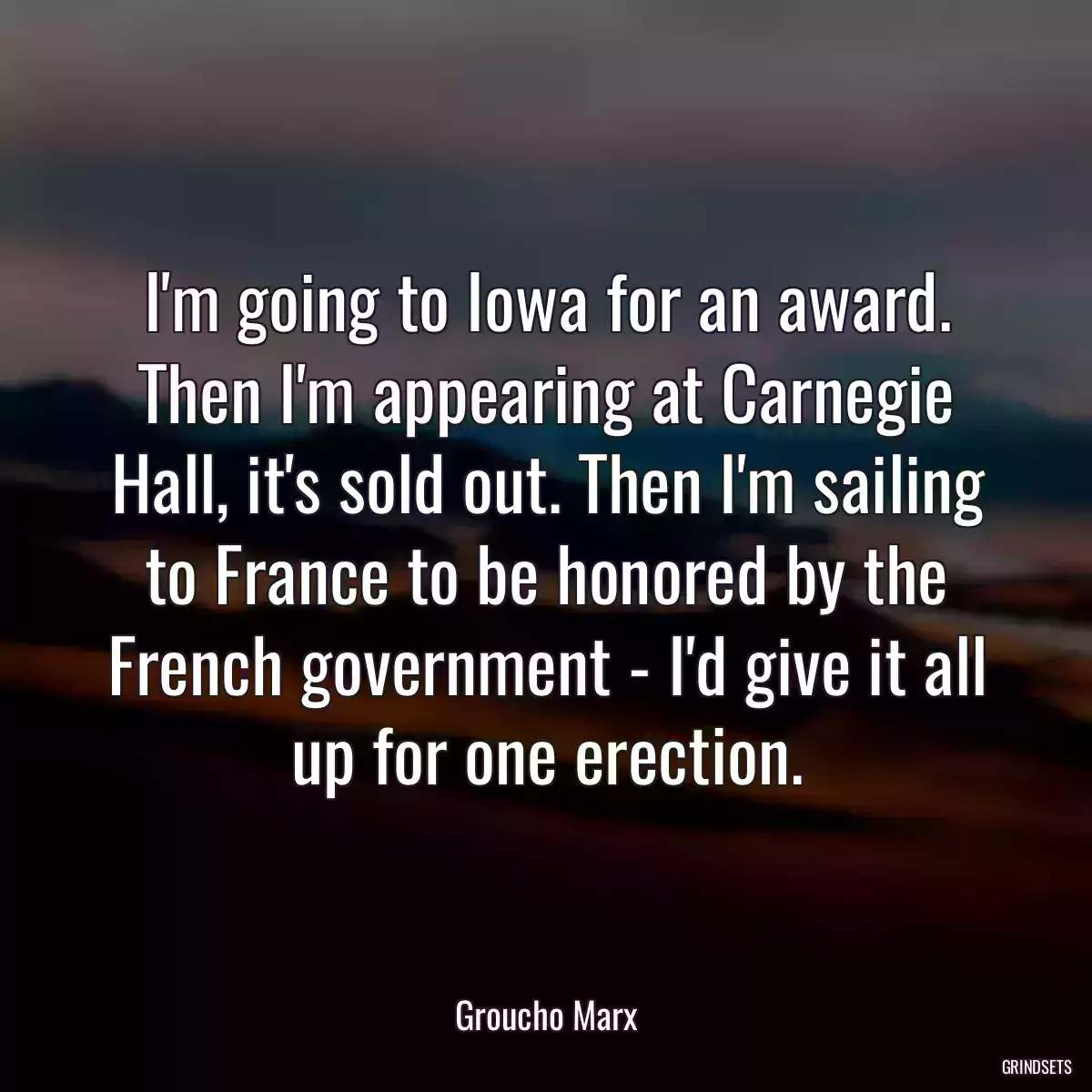 I\'m going to Iowa for an award. Then I\'m appearing at Carnegie Hall, it\'s sold out. Then I\'m sailing to France to be honored by the French government - I\'d give it all up for one erection.