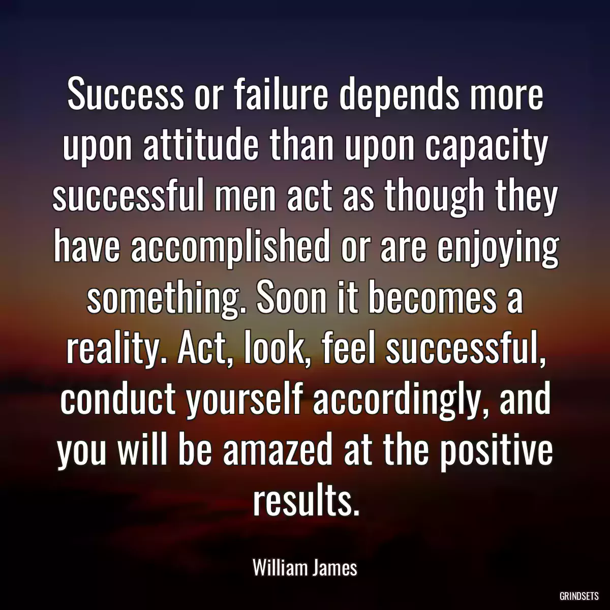 Success or failure depends more upon attitude than upon capacity successful men act as though they have accomplished or are enjoying something. Soon it becomes a reality. Act, look, feel successful, conduct yourself accordingly, and you will be amazed at the positive results.