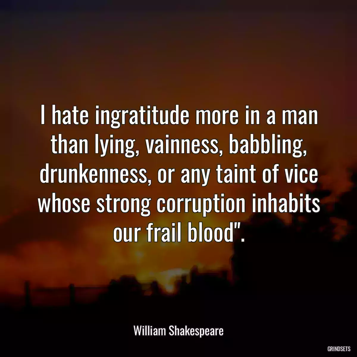 I hate ingratitude more in a man than lying, vainness, babbling, drunkenness, or any taint of vice whose strong corruption inhabits our frail blood\