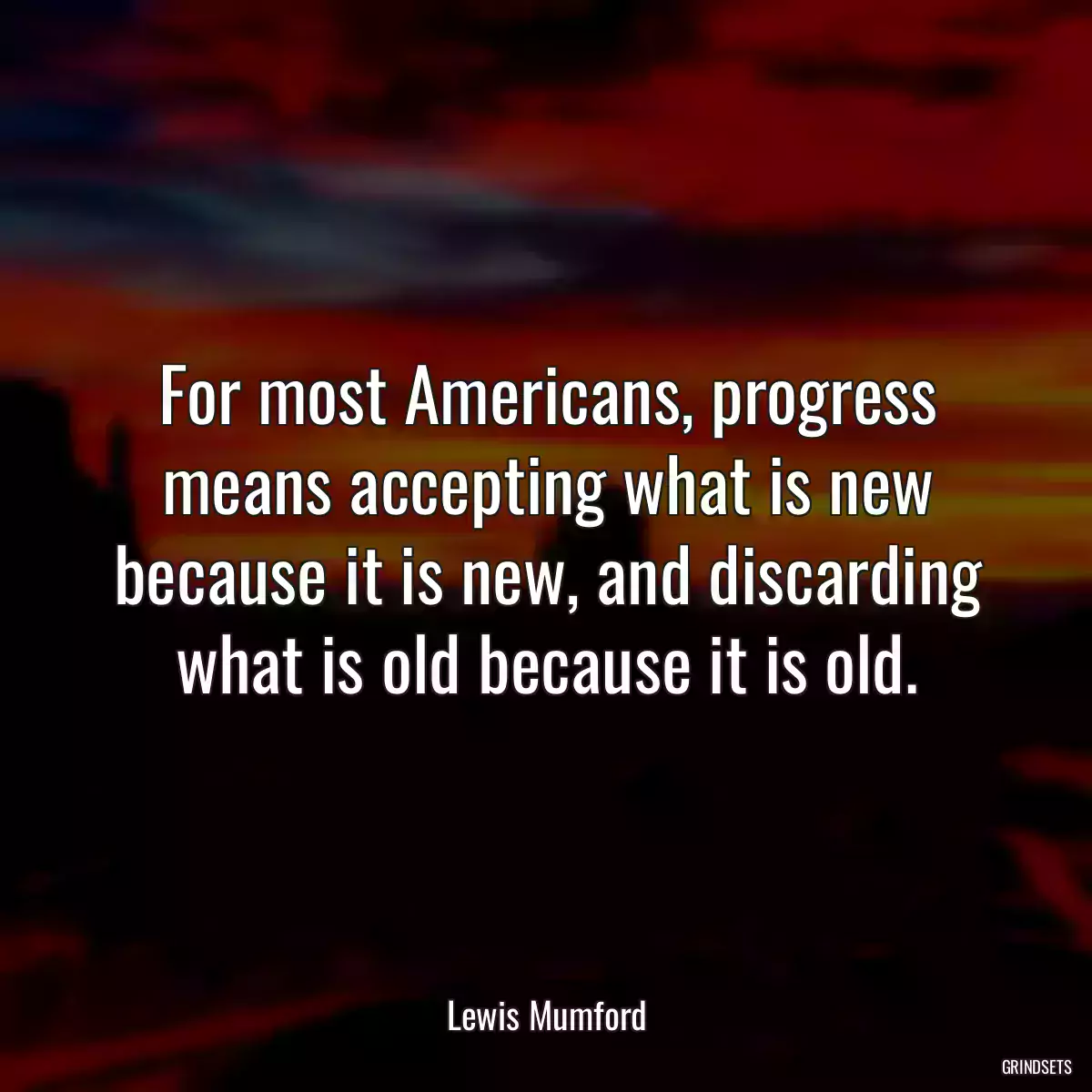 For most Americans, progress means accepting what is new because it is new, and discarding what is old because it is old.