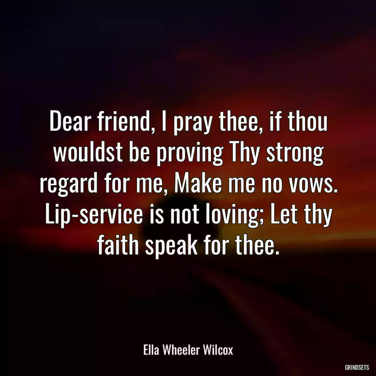 Dear friend, I pray thee, if thou wouldst be proving Thy strong regard for me, Make me no vows. Lip-service is not loving; Let thy faith speak for thee.