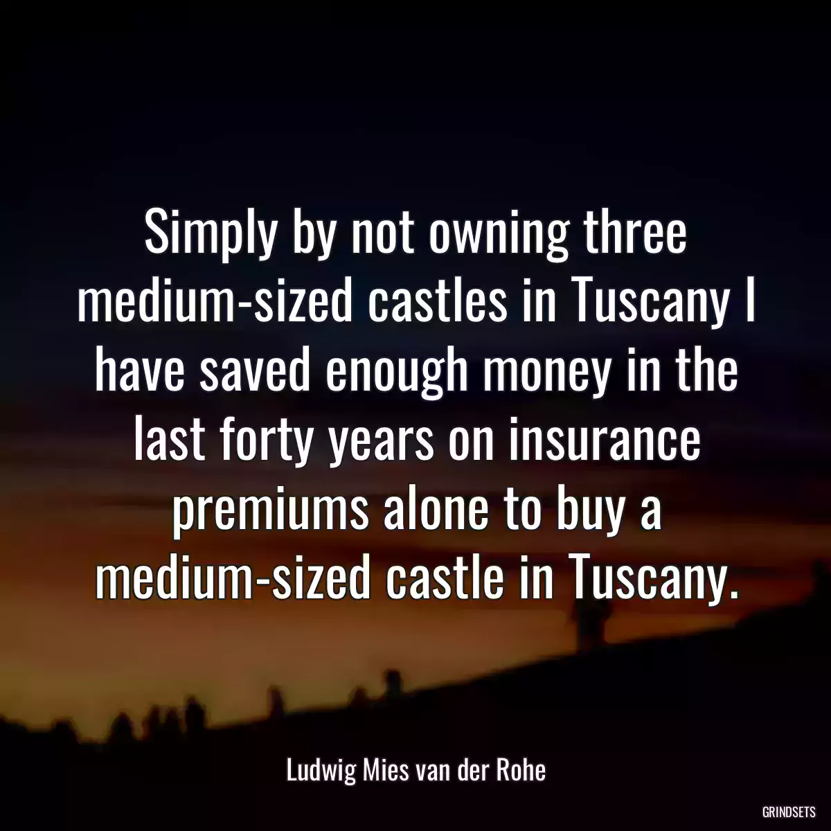 Simply by not owning three medium-sized castles in Tuscany I have saved enough money in the last forty years on insurance premiums alone to buy a medium-sized castle in Tuscany.