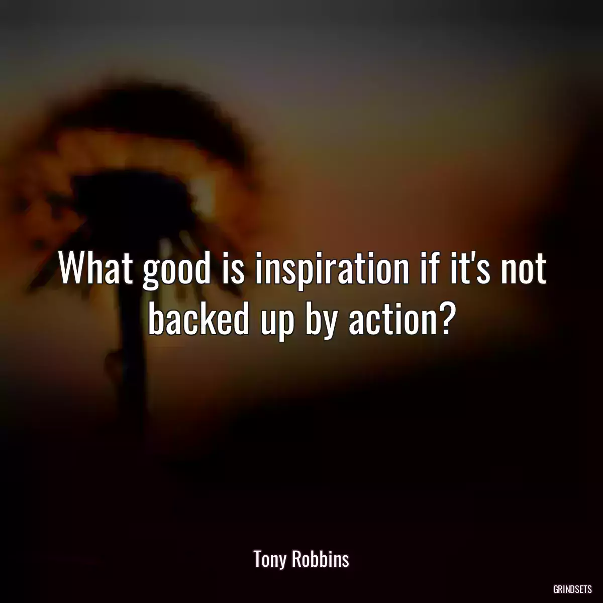 What good is inspiration if it\'s not backed up by action?