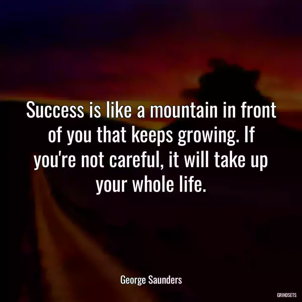 Success is like a mountain in front of you that keeps growing. If you\'re not careful, it will take up your whole life.