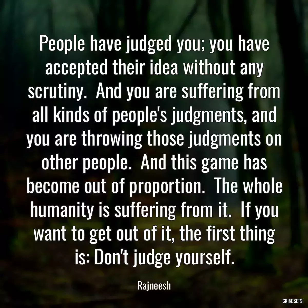 People have judged you; you have accepted their idea without any scrutiny.  And you are suffering from all kinds of people\'s judgments, and you are throwing those judgments on other people.  And this game has become out of proportion.  The whole humanity is suffering from it.  If you want to get out of it, the first thing is: Don\'t judge yourself.