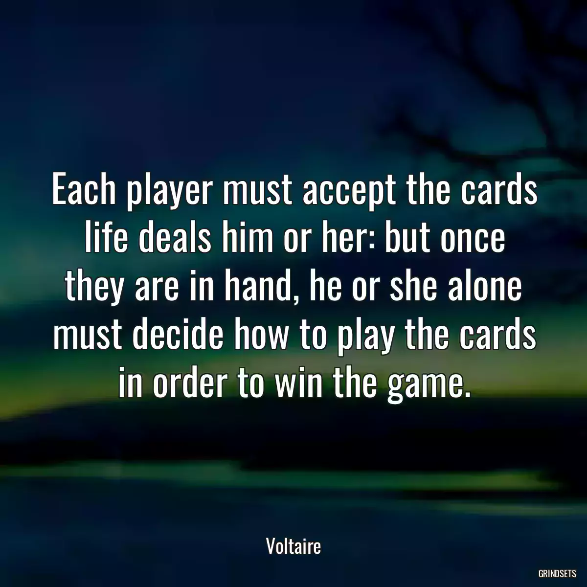 Each player must accept the cards life deals him or her: but once they are in hand, he or she alone must decide how to play the cards in order to win the game.