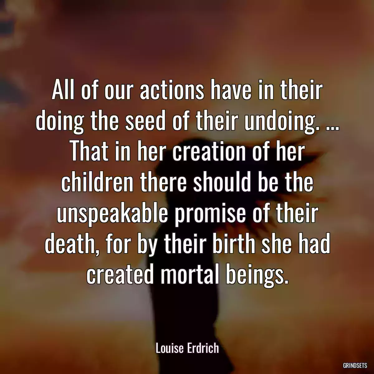 All of our actions have in their doing the seed of their undoing. ... That in her creation of her children there should be the unspeakable promise of their death, for by their birth she had created mortal beings.