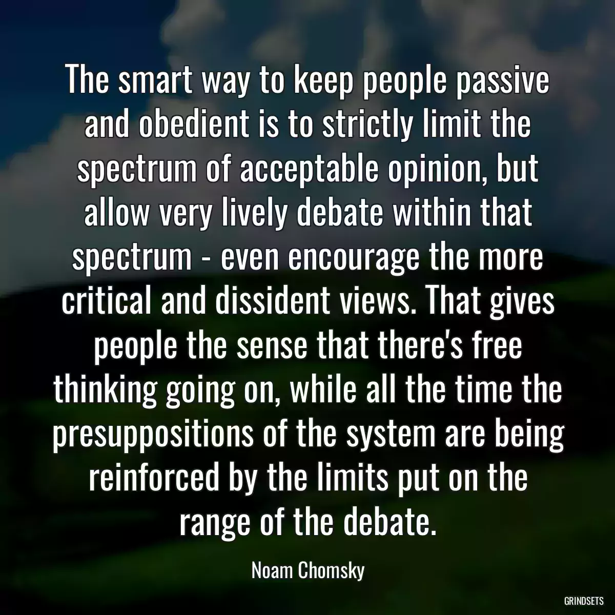 The smart way to keep people passive and obedient is to strictly limit the spectrum of acceptable opinion, but allow very lively debate within that spectrum - even encourage the more critical and dissident views. That gives people the sense that there\'s free thinking going on, while all the time the presuppositions of the system are being reinforced by the limits put on the range of the debate.