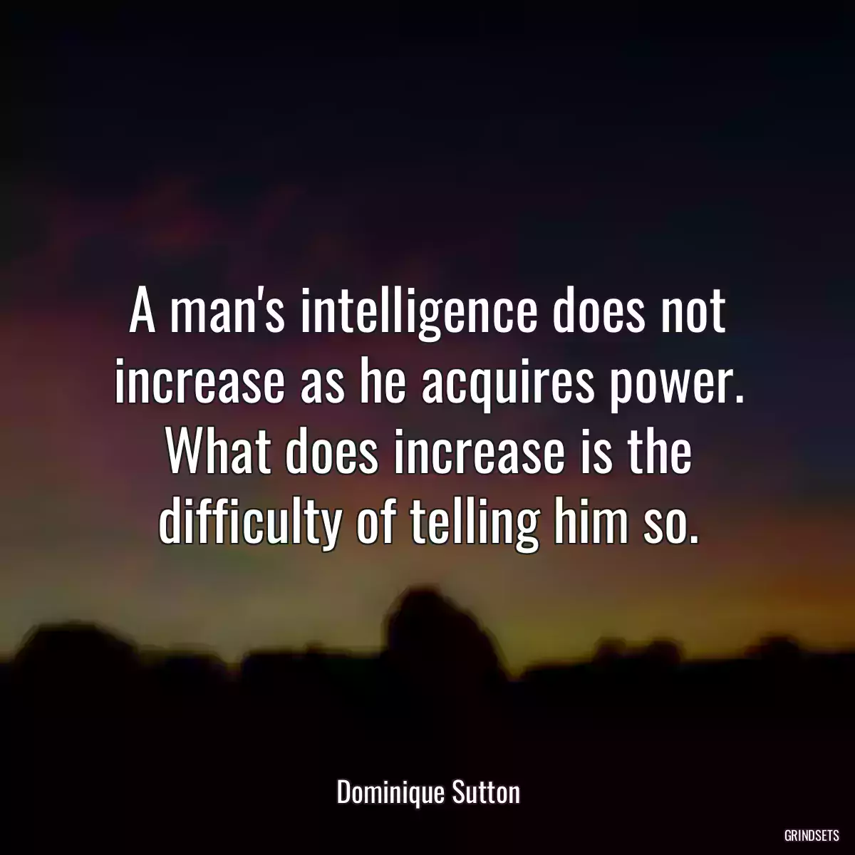 A man\'s intelligence does not increase as he acquires power. What does increase is the difficulty of telling him so.