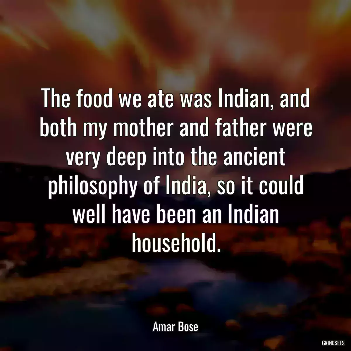 The food we ate was Indian, and both my mother and father were very deep into the ancient philosophy of India, so it could well have been an Indian household.