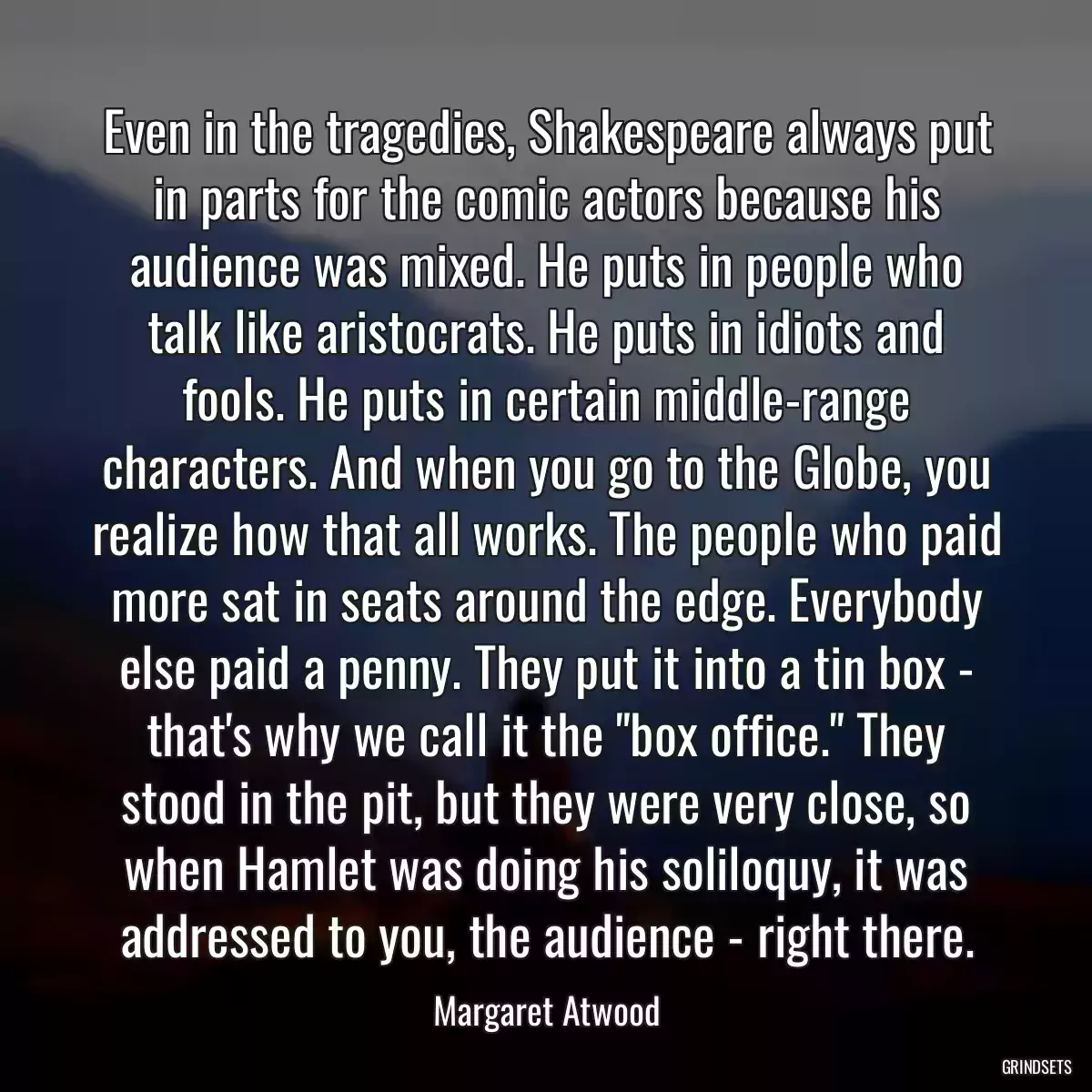 Even in the tragedies, Shakespeare always put in parts for the comic actors because his audience was mixed. He puts in people who talk like aristocrats. He puts in idiots and fools. He puts in certain middle-range characters. And when you go to the Globe, you realize how that all works. The people who paid more sat in seats around the edge. Everybody else paid a penny. They put it into a tin box - that\'s why we call it the \