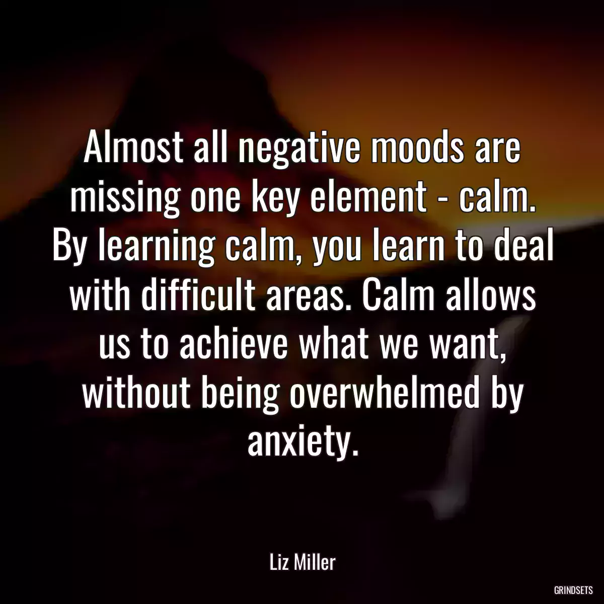 Almost all negative moods are missing one key element - calm. By learning calm, you learn to deal with difficult areas. Calm allows us to achieve what we want, without being overwhelmed by anxiety.