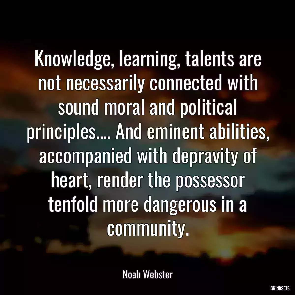 Knowledge, learning, talents are not necessarily connected with sound moral and political principles.... And eminent abilities, accompanied with depravity of heart, render the possessor tenfold more dangerous in a community.