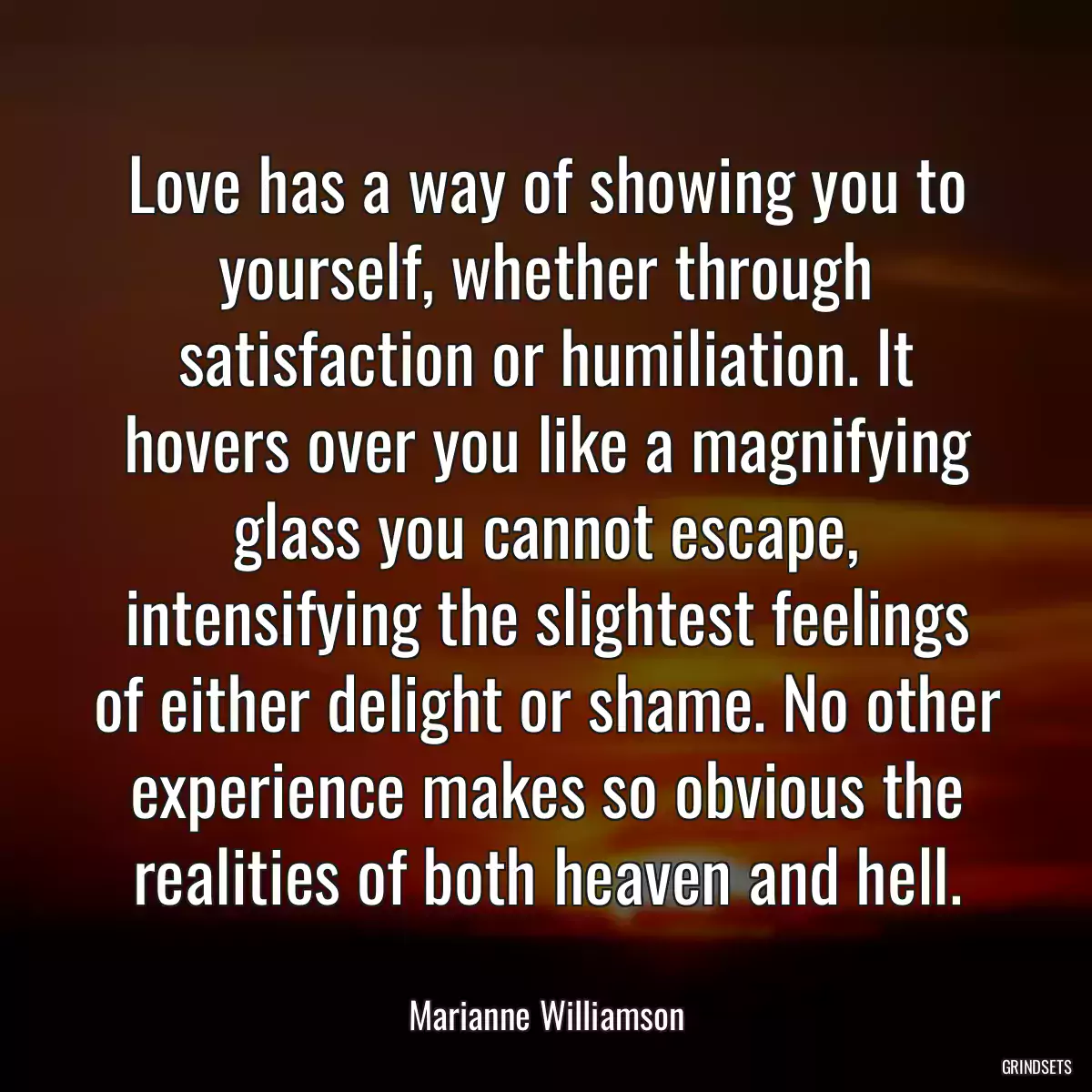 Love has a way of showing you to yourself, whether through satisfaction or humiliation. It hovers over you like a magnifying glass you cannot escape, intensifying the slightest feelings of either delight or shame. No other experience makes so obvious the realities of both heaven and hell.