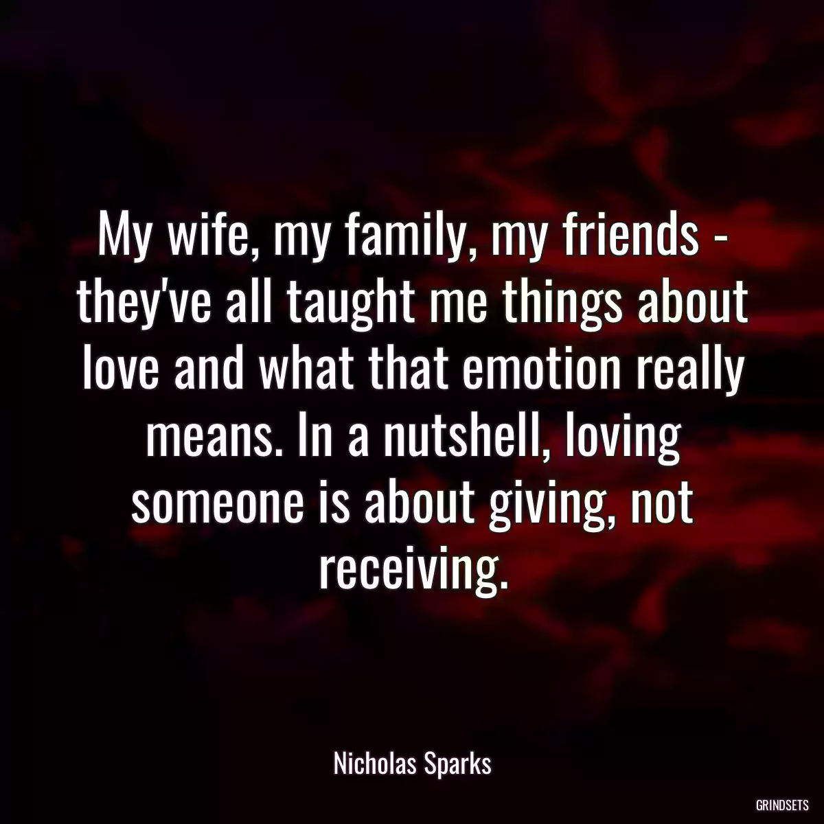 My wife, my family, my friends - they\'ve all taught me things about love and what that emotion really means. In a nutshell, loving someone is about giving, not receiving.