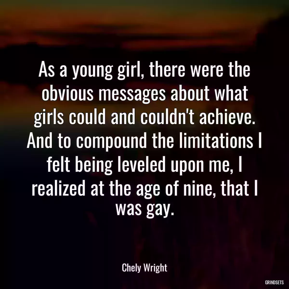 As a young girl, there were the obvious messages about what girls could and couldn\'t achieve. And to compound the limitations I felt being leveled upon me, I realized at the age of nine, that I was gay.