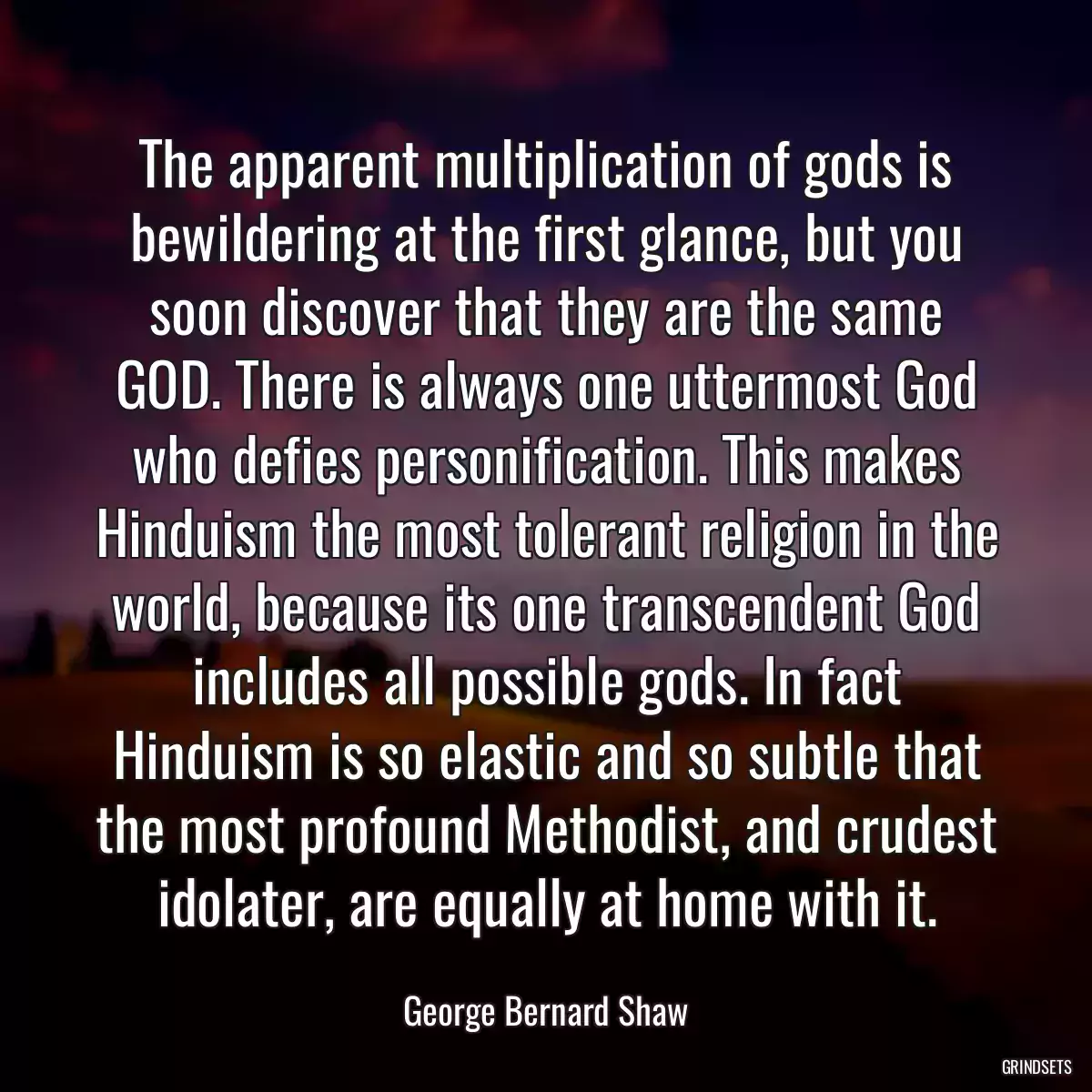 The apparent multiplication of gods is bewildering at the first glance, but you soon discover that they are the same GOD. There is always one uttermost God who defies personification. This makes Hinduism the most tolerant religion in the world, because its one transcendent God includes all possible gods. In fact Hinduism is so elastic and so subtle that the most profound Methodist, and crudest idolater, are equally at home with it.