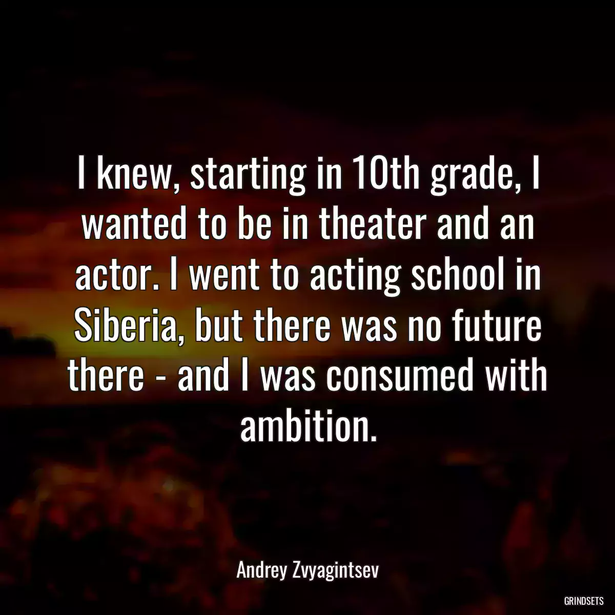 I knew, starting in 10th grade, I wanted to be in theater and an actor. I went to acting school in Siberia, but there was no future there - and I was consumed with ambition.