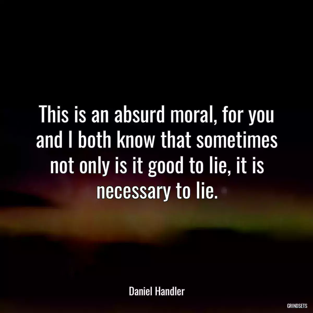 This is an absurd moral, for you and I both know that sometimes not only is it good to lie, it is necessary to lie.