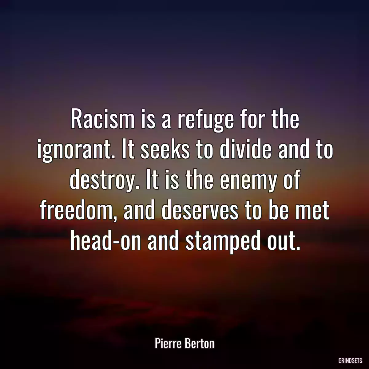 Racism is a refuge for the ignorant. It seeks to divide and to destroy. It is the enemy of freedom, and deserves to be met head-on and stamped out.