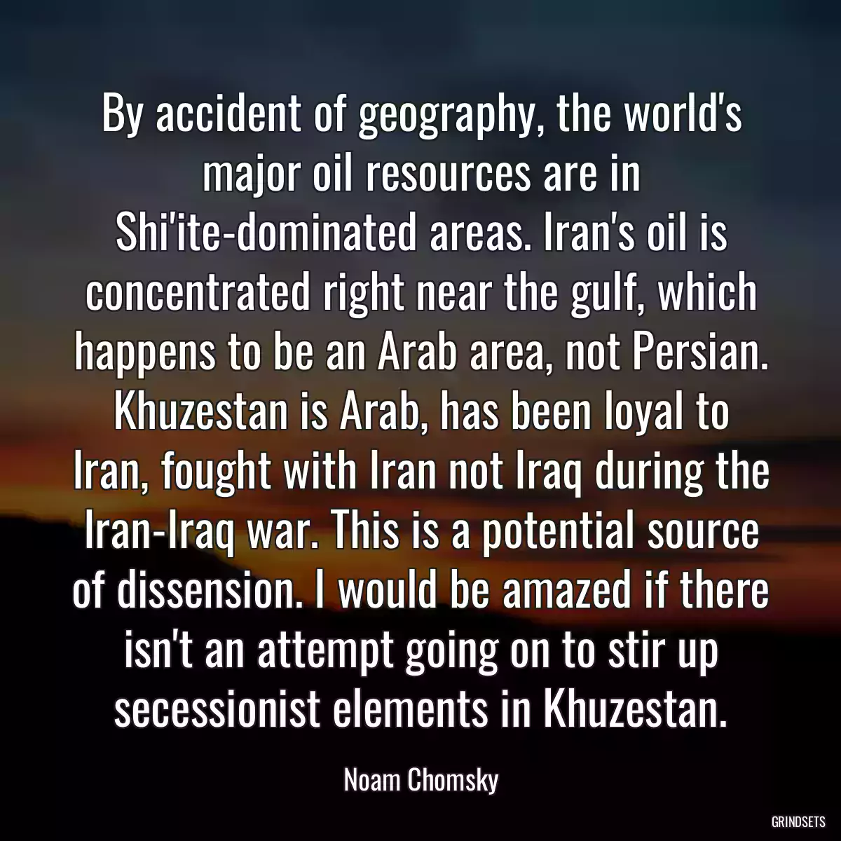 By accident of geography, the world\'s major oil resources are in Shi\'ite-dominated areas. Iran\'s oil is concentrated right near the gulf, which happens to be an Arab area, not Persian. Khuzestan is Arab, has been loyal to Iran, fought with Iran not Iraq during the Iran-Iraq war. This is a potential source of dissension. I would be amazed if there isn\'t an attempt going on to stir up secessionist elements in Khuzestan.