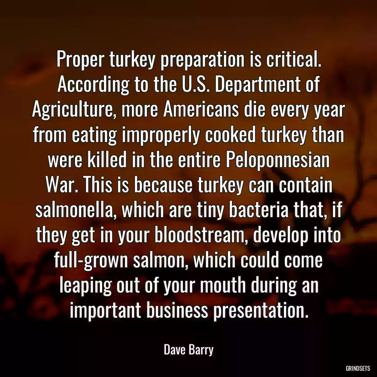 Proper turkey preparation is critical. According to the U.S. Department of Agriculture, more Americans die every year from eating improperly cooked turkey than were killed in the entire Peloponnesian War. This is because turkey can contain salmonella, which are tiny bacteria that, if they get in your bloodstream, develop into full-grown salmon, which could come leaping out of your mouth during an important business presentation.