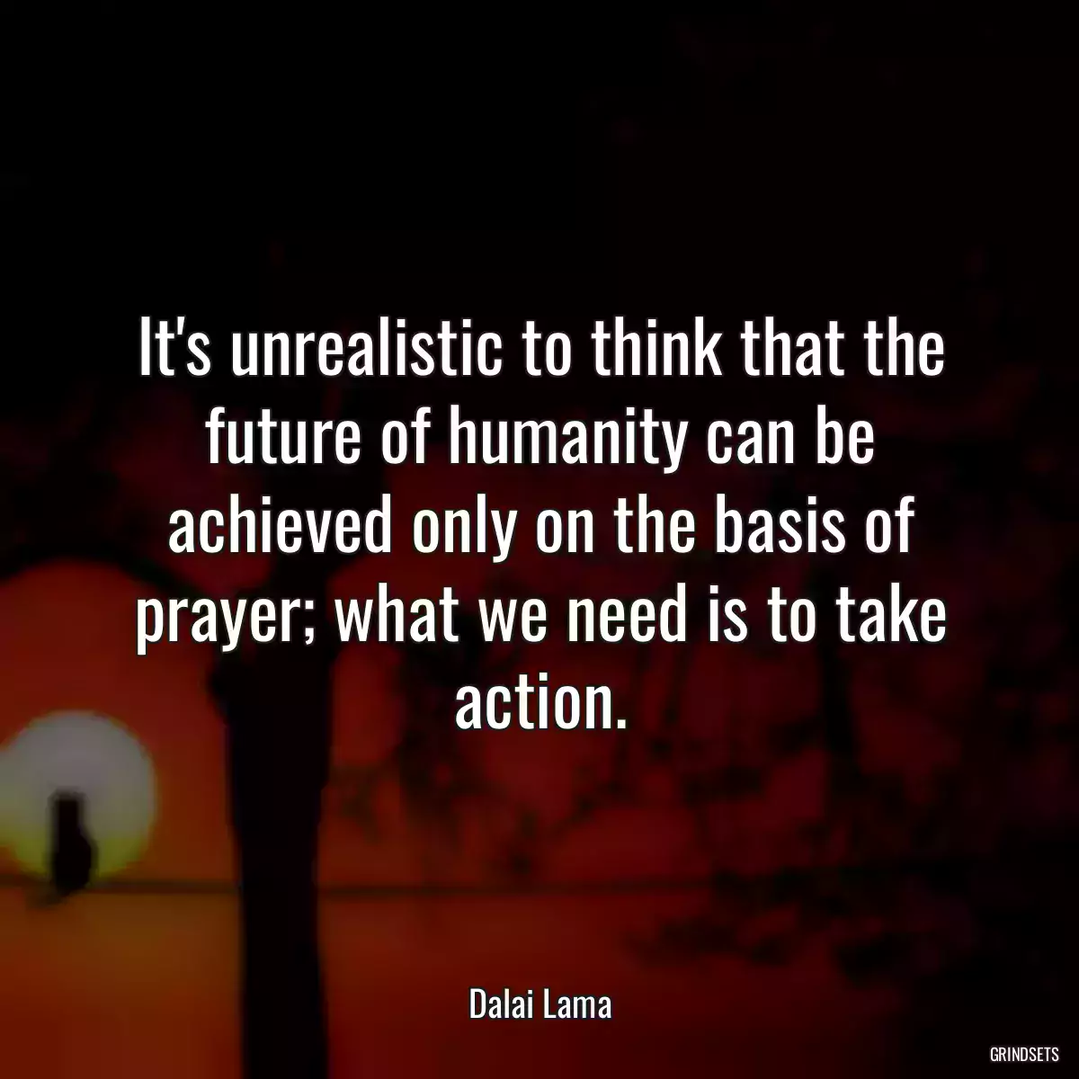 It\'s unrealistic to think that the future of humanity can be achieved only on the basis of prayer; what we need is to take action.