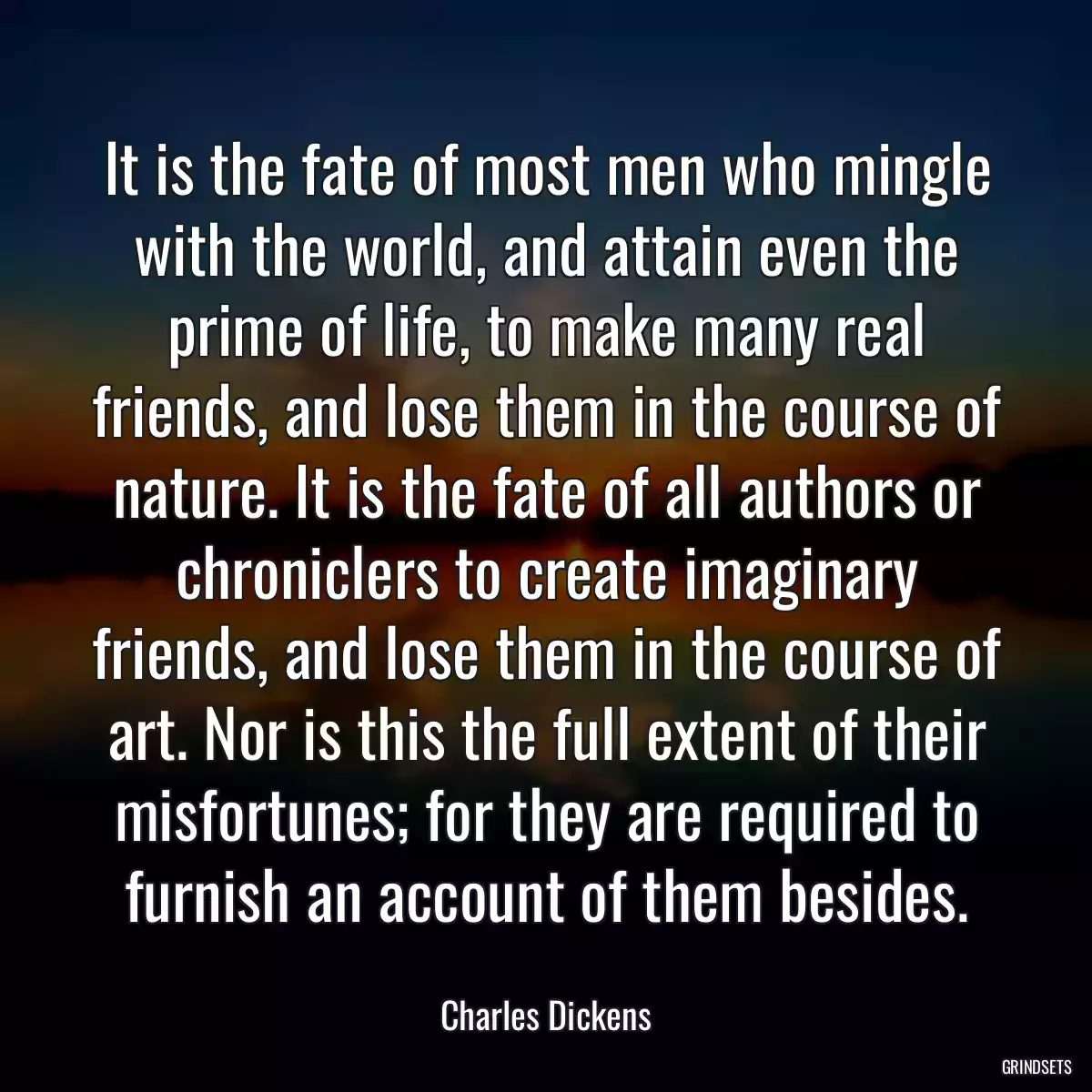 It is the fate of most men who mingle with the world, and attain even the prime of life, to make many real friends, and lose them in the course of nature. It is the fate of all authors or chroniclers to create imaginary friends, and lose them in the course of art. Nor is this the full extent of their misfortunes; for they are required to furnish an account of them besides.