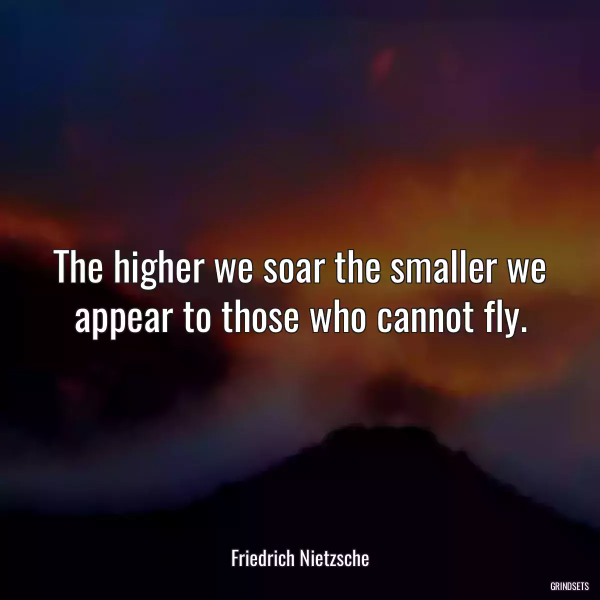 The higher we soar the smaller we appear to those who cannot fly.