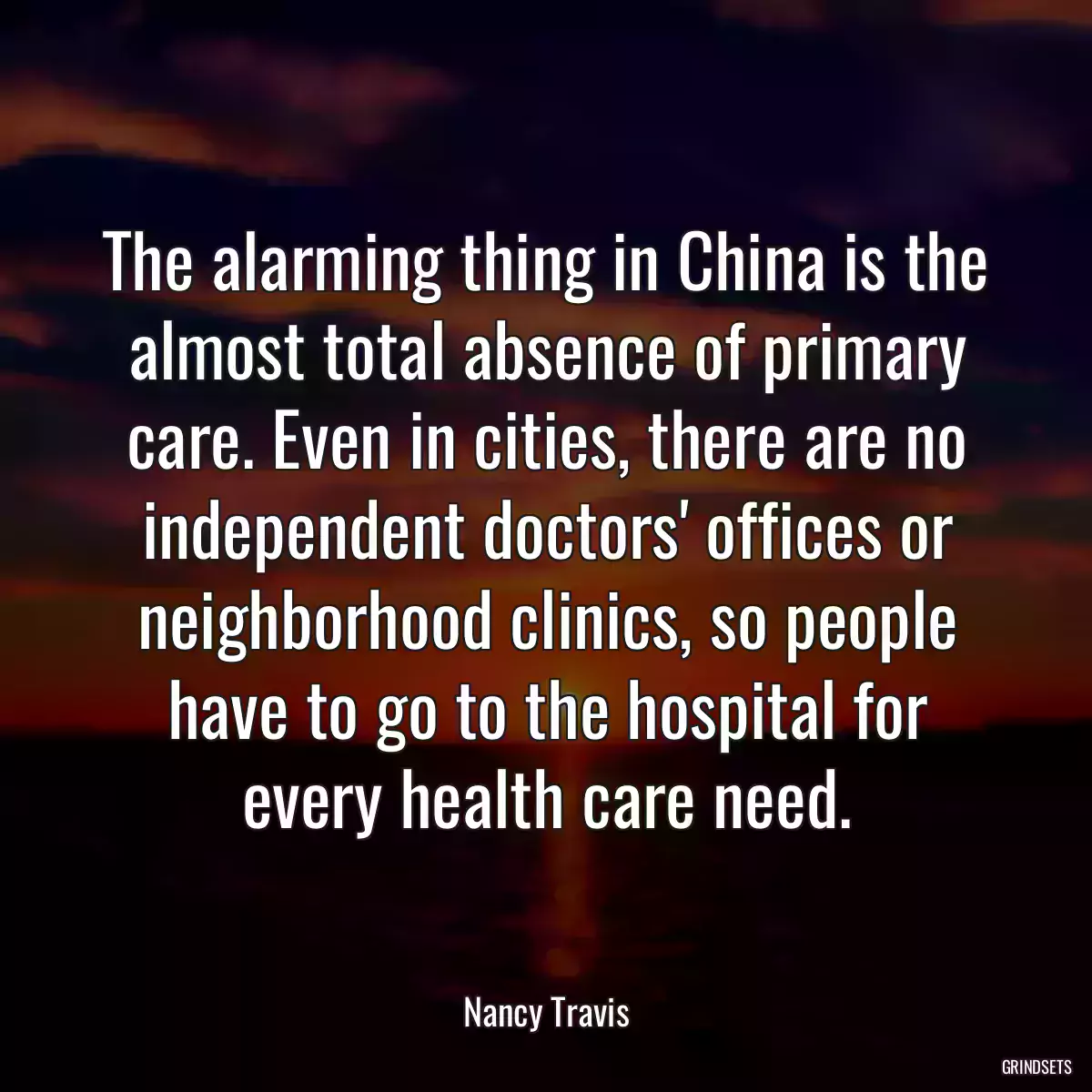 The alarming thing in China is the almost total absence of primary care. Even in cities, there are no independent doctors\' offices or neighborhood clinics, so people have to go to the hospital for every health care need.