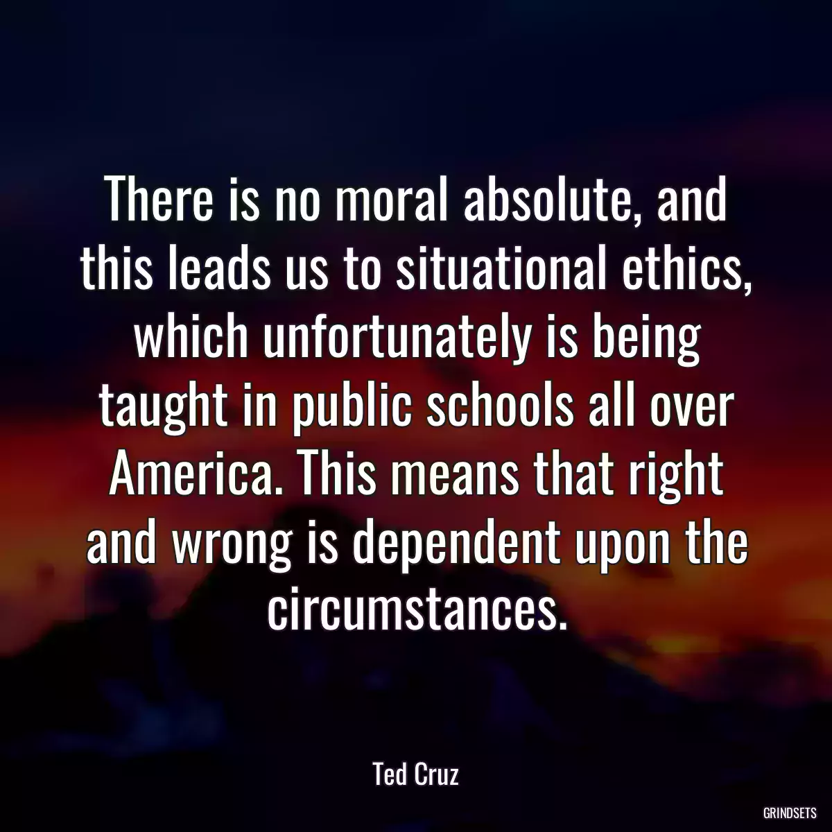 There is no moral absolute, and this leads us to situational ethics, which unfortunately is being taught in public schools all over America. This means that right and wrong is dependent upon the circumstances.