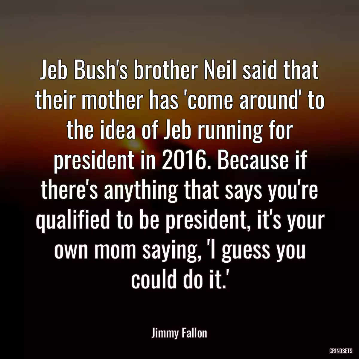 Jeb Bush\'s brother Neil said that their mother has \'come around\' to the idea of Jeb running for president in 2016. Because if there\'s anything that says you\'re qualified to be president, it\'s your own mom saying, \'I guess you could do it.\'