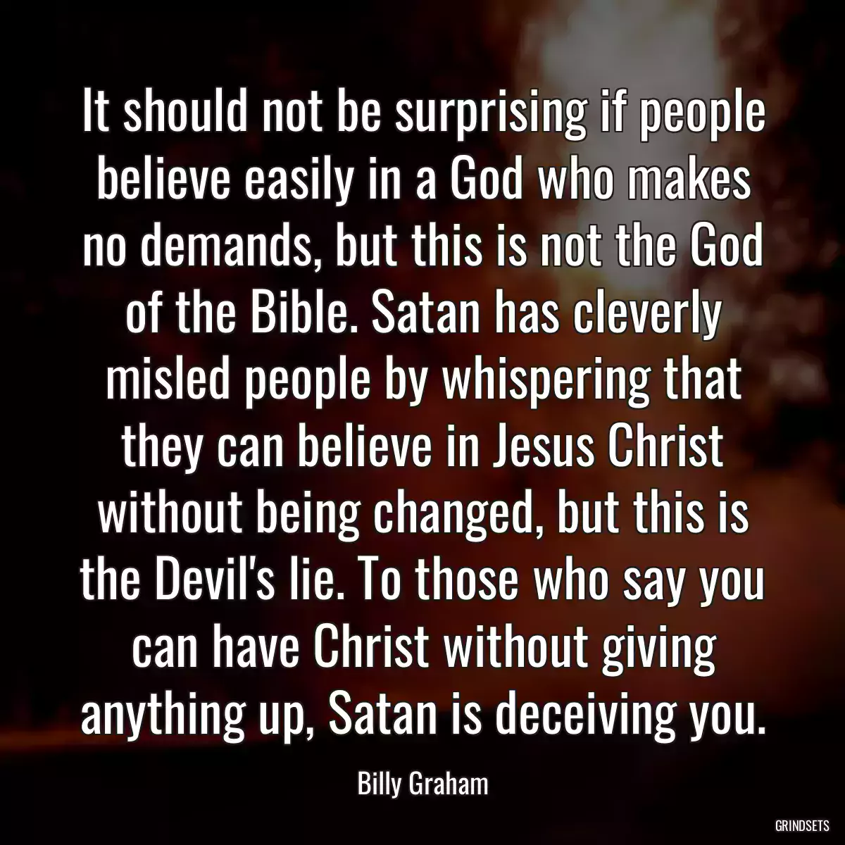 It should not be surprising if people believe easily in a God who makes no demands, but this is not the God of the Bible. Satan has cleverly misled people by whispering that they can believe in Jesus Christ without being changed, but this is the Devil\'s lie. To those who say you can have Christ without giving anything up, Satan is deceiving you.