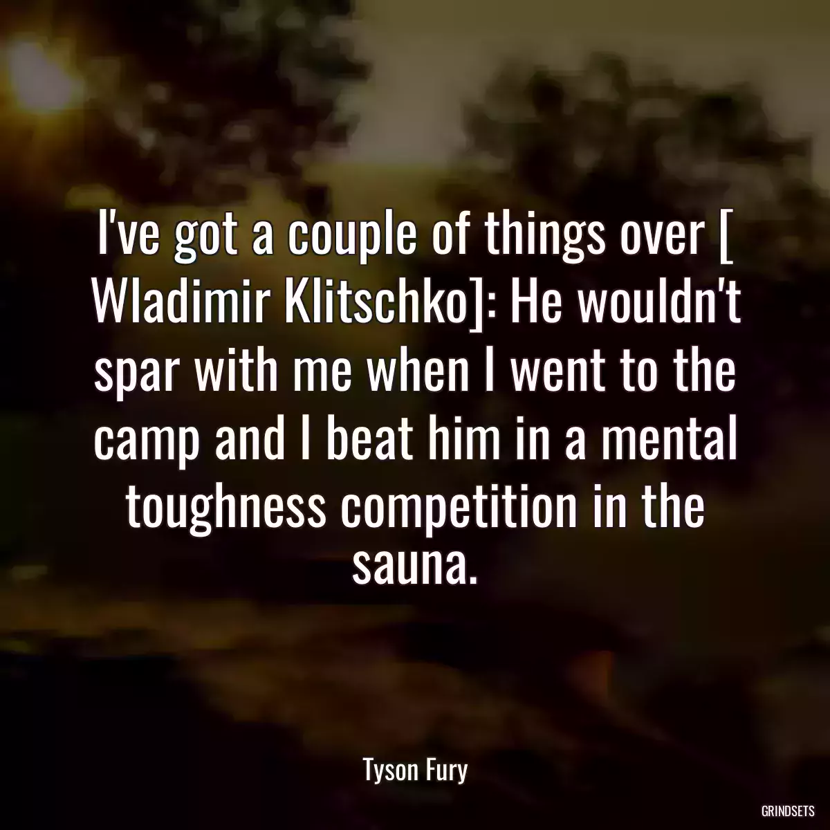 I\'ve got a couple of things over [ Wladimir Klitschko]: He wouldn\'t spar with me when I went to the camp and I beat him in a mental toughness competition in the sauna.